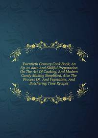 Twentieth Century Cook Book; An Up-to-date And Skillful Preparation On The Art Of Cooking, And Modern Candy Making Simplified, Also The Process Of . And Vegetables, And Butchering Time Recipes