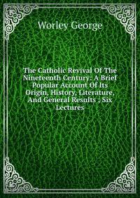 The Catholic Revival Of The Nineteenth Century: A Brief Popular Account Of Its Origin, History, Literature, And General Results ; Six Lectures