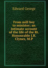 From mill boy to minister; an intimate account of the life of the Rt. Honourable J.R. Clynes, M.P.