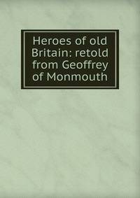 Heroes of old Britain: retold from Geoffrey of Monmouth