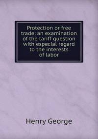 Protection or free trade: an examination of the tariff question with especial regard to the interests of labor