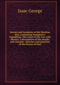 Heroes and incidents of the Mexican War, containing Doniphan's Expedition. The cause of the war with Mexico. A description of the people and customs . sketches and portraits of the heroes of that