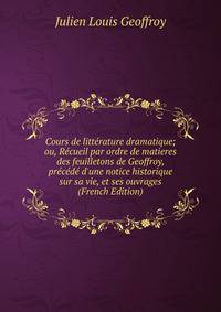 Cours de litt?rature dramatique; ou, R?cueil par ordre de matieres des feuilletons de Geoffroy, pr?c?d? d'une notice historique sur sa vie, et ses ouvrages (French Edition)