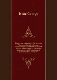 Heroes and incidents of the Mexican War: containing Doniphan's Expedition ; the cause of the war with Mexico ; a description of the people and customs . with sketches and portraits of the heroes of