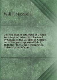 General alumni catalogue of George Washington University, chartered by Congress; the Columbian College, act of Congress, approved Feb. 9, 182l; the . the George Washington University, act of Con