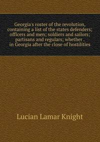 Georgia's roster of the revolution, containing a list of the states defenders; officers and men; soldiers and sailors; partisans and regulars; whether . in Georgia after the close of hostilities