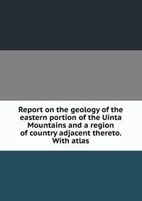 Report on the geology of the eastern portion of the Uinta Mountains and a region of country adjacent thereto. With atlas