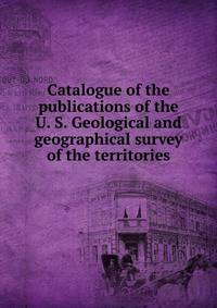 Catalogue of the publications of the U. S. Geological and geographical survey of the territories