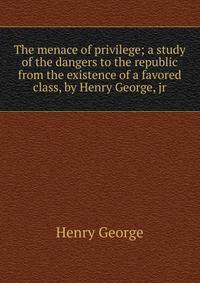 The menace of privilege; a study of the dangers to the republic from the existence of a favored class, by Henry George, jr