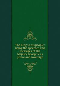 The King to his people: being the speeches and messages of His Majesty George V as prince and sovereign