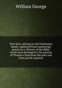 New facts relating to the Chatterton family: gathered from manuscript entries in a "History of the Bible" which once belonged to the parents of Thomas Chatterton the poet and from parish registers
