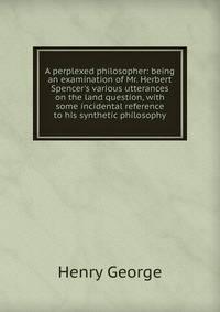A perplexed philosopher: being an examination of Mr. Herbert Spencer's various utterances on the land question, with some incidental reference to his synthetic philosophy
