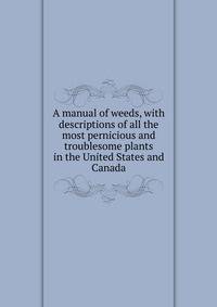 A manual of weeds, with descriptions of all the most pernicious and troublesome plants in the United States and Canada