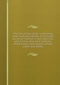 The City of the saints: containing views and descriptions of principal points of interest in Salt Lake City and vicinity. Also brief sketches of the history and religion of the Latter-day Saints