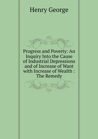 Progress and Poverty: An Inquiry Into the Cause of Industrial Depressions and of Increase of Want with Increase of Wealth : The Remedy