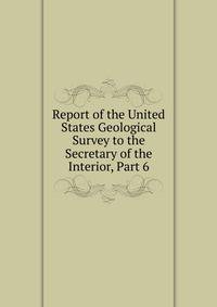 Report of the United States Geological Survey to the Secretary of the Interior, Part 6
