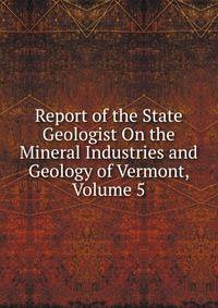 Report of the State Geologist On the Mineral Industries and Geology of Vermont, Volume 5
