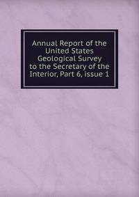 Annual Report of the United States Geological Survey to the Secretary of the Interior, Part 6, issue 1