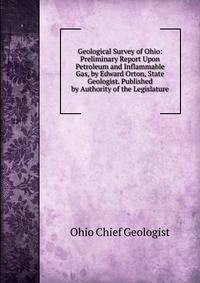 Geological Survey of Ohio: Preliminary Report Upon Petroleum and Inflammable Gas, by Edward Orton, State Geologist. Published by Authority of the Legislature