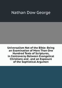 Universalism Not of the Bible: Being an Examination of More Than One Hundred Texts of Scriptures, in Controversy Between Evangelical Christians and . and an Exposure of the Sophistical Argumen