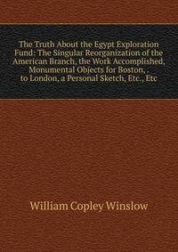 The Truth About the Egypt Exploration Fund: The Singular Reorganization of the American Branch, the Work Accomplished, Monumental Objects for Boston, . to London, a Personal Sketch, Etc., Etc