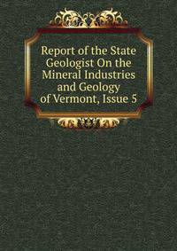 Report of the State Geologist On the Mineral Industries and Geology of Vermont, Issue 5