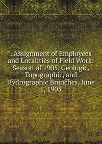 . Assignment of Employees and Localities of Field Work: Season of 1905. Geologic, Topographic, and Hydrographic Branches, June 1, 1905