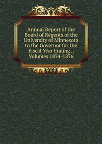 Annual Report of the Board of Regents of the University of Minnesota to the Governor for the Fiscal Year Ending ., Volumes 1874-1876