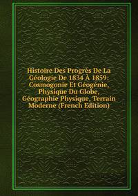 Histoire Des Progres De La Geologie De 1834 A 1859: Cosmogonie Et Geogenie, Physique Du Globe, Geographie Physique, Terrain Moderne (French Edition)