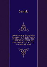 Statutes Enacted by the Royal Legislature of Georgia from Its First Session in 1754 to 1768: And Statutes, Colonial and Revolutionary, 1768 to 1773, . 2 - volume 19, part 2