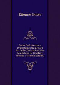 Cours De Litterature Dramatique: Ou Recueil Par Ordre De Matieres Des Feuilletons De Geoffroy, Volume 1 (French Edition)