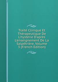 Trait? Clinique Et Th?rapeutique De L'hyst?rie D'apr?s L'enseignement De La Salp?tri?re, Volume 3 (French Edition)