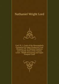 Coal: Pt. 1, Coals of the Monongahela Formation Or Upper Productive Coal Measures; Pt. 2, Chemical Analyses and Calorific Tests of the Clarion, Lower . Middle Kittanning and Upper Freeport Coals