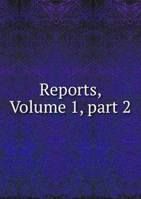 Reports, Volume 1, part 2