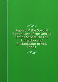 Report of the Special Committee of the United States Senate On the Irrigation and Reclamation of Arid Lands .