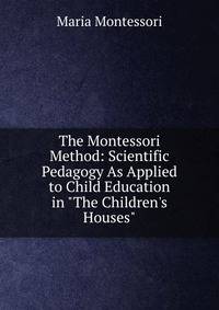 The Montessori Method: Scientific Pedagogy As Applied to Child Education in "The Children's Houses"