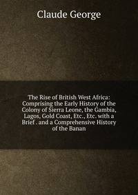 The Rise of British West Africa: Comprising the Early History of the Colony of Sierra Leone, the Gambia, Lagos, Gold Coast, Etc., Etc. with a Brief . and a Comprehensive History of the Banan
