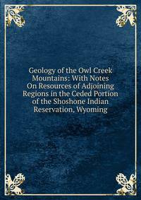 Geology of the Owl Creek Mountains: With Notes On Resources of Adjoining Regions in the Ceded Portion of the Shoshone Indian Reservation, Wyoming