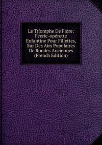 Le Triomphe De Flore: Feerie-operette Enfantine Pour Fillettes, Sur Des Airs Populaires De Rondes Anciennes (French Edition)