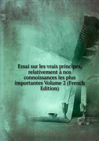 Essai sur les vrais principes, relativement a nos connoissances les plus importantes Volume 2 (French Edition)