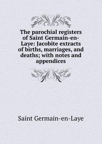 The parochial registers of Saint Germain-en-Laye: Jacobite extracts of births, marriages, and deaths; with notes and appendices