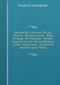 Gerst?cker's travels. Rio de Janeiro - Buenos Ayres - Ride through the Pampas - Winter journey across the Cordilleras - Chili -Valparaiso - California and the gold fields