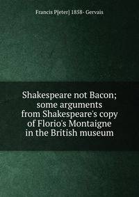 Shakespeare not Bacon; some arguments from Shakespeare's copy of Florio's Montaigne in the British museum