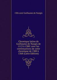 Chronique latine de Guillaume de Nangis de 1113 a 1300: avec les continuations de cette chronique de 1300 a 1368 (Latin Edition)