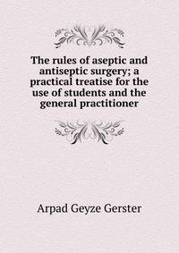 The rules of aseptic and antiseptic surgery; a practical treatise for the use of students and the general practitioner