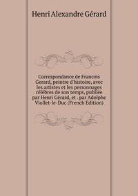 Correspondance de Francois Gerard, peintre d'histoire, avec les artistes et les personnages c?l?bres de son temps, publi?e par Henri G?rard, et . par Adolphe Viollet-le-Duc (French Edition)