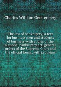 The law of bankruptcy; a text for business men and students of business, with copies of the National bankruptcy act, general orders of the Supreme Court and the official forms, with problems