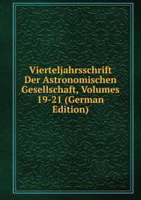 Vierteljahrsschrift Der Astronomischen Gesellschaft, Volumes 19-21 (German Edition)