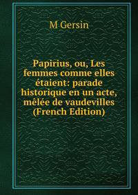 Papirius, ou, Les femmes comme elles etaient: parade historique en un acte, melee de vaudevilles (French Edition)