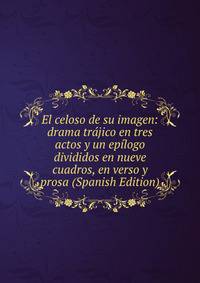 El celoso de su imagen: drama trajico en tres actos y un epilogo divididos en nueve cuadros, en verso y prosa (Spanish Edition)